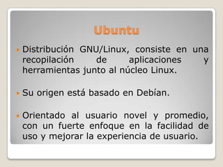 Ubuntu
 Distribución GNU/Linux, consiste en una
recopilación de aplicaciones y
herramientas junto al núcleo Linux.
 Su origen está basado en Debían.
 Orientado al usuario novel y promedio,
con un fuerte enfoque en la facilidad de
uso y mejorar la experiencia de usuario.
 