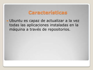 Características
 Ubuntu es capaz de actualizar a la vez
todas las aplicaciones instaladas en la
máquina a través de repositorios.
 