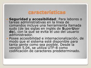 características
 Seguridad y accesibilidad: Para labores o
tareas administrativas en la línea de
comandos incluye una herramienta llamada
sudo (de las siglas en inglés de SuperUser
do), con la que se evita el uso del usuario
administrador.
 Posee accesibilidad e internacionalización, de
modo que el sistema esté disponible para
tanta gente como sea posible. Desde la
versión 5.04, se utiliza UTF-8 como
codificación de caracteres predeterminado.
 