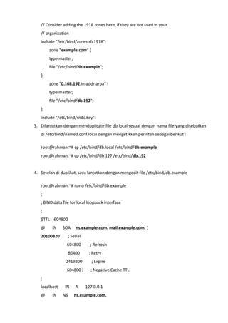 // Consider adding the 1918 zones here, if they are not used in your
// organization
include "/etc/bind/zones.rfc1918";
zone "example.com" {
type master;
file "/etc/bind/db.example";
};
zone "0.168.192.in-addr.arpa" {
type master;
file "/etc/bind/db.192";
};
include "/etc/bind/rndc.key";
3. Dilanjutkan dengan menduplicate file db local sesuai dengan nama file yang disebutkan
di /etc/bind/named.conf.local dengan mengetikkan perintah sebagai berikut :
root@rahman:~# cp /etc/bind/db.local /etc/bind/db.example
root@rahman:~# cp /etc/bind/db.127 /etc/bind/db.192
4. Setelah di duplikat, saya lanjutkan dengan mengedit file /etc/bind/db.example
root@rahman:~# nano /etc/bind/db.example
;
; BIND data file for local loopback interface
;
$TTL 604800
@ IN SOA ns.example.com. mail.example.com. (
20100820 ; Serial
604800 ; Refresh
86400 ; Retry
2419200 ; Expire
604800 ) ; Negative Cache TTL
;
localhost IN A 127.0.0.1
@ IN NS ns.example.com.
 