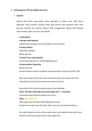 C. Setting Apache, PHP dan MySQL web server
1. Apache2
Apache Web Server yang paling umum digunakan di sistem Linux. Web Server
digunakan untuk melayani Halaman Web yang diminta oleh komputer klien. Klien
biasanya meminta dan melihat Halaman Web menggunakan aplikasi Web Browser
seperti Firefox, Opera, Chrome, atau Mozilla .
o Install Apache
# apt-get install apache2
Pastikan tidak ada pesan error dan pastikan service apache2
# nmap localhost
PORT STATE SERVICE
80/tcp open ftp
# netstat -tanp | grep apache2
tcp 0 0 0.0.0.0:80 0.0.0.0:* LISTEN 34983/apache2
# nmap localhost |grep http
80/tcp open http
Cek dari browser masukan ip address nya pada browser misalnya 192.168.1.100.
Agar server dapat di kenali dari nama di perlukan server dns, tetapi saat ini kita
setup dahulu melalui file hosts pada client tanpa setup dns.
Setup dahulu file /etc/hosts pada komputer client (desktop).
#echo “192.168.1.100 engkur.oke www.engkur.oke” >> /etc/hosts
Cek apakah dapat ping host dengan nama server :
#ping www.engkur.oke
PING engkur.oke (192.168.1.100) 56(84) bytes of data.
64 bytes from engkur.oke (192.168.1.100): icmp_req=1 ttl=64 time=0.091 ms
Jika sudah replay dari server artinya sudah server sudah dapat di akses lewat nama.
Masukan nama server pada browser www.engkur.oke.
 