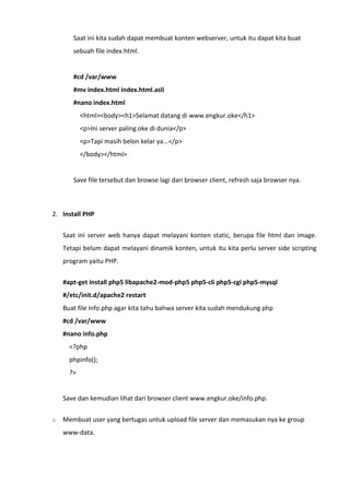 Saat ini kita sudah dapat membuat konten webserver, untuk itu dapat kita buat
sebuah file index.html.
#cd /var/www
#mv index.html index.html.asli
#nano index.html
<html><body><h1>Selamat datang di www.engkur.oke</h1>
<p>Ini server paling oke di dunia</p>
<p>Tapi masih belon kelar ya...</p>
</body></html>
Save file tersebut dan browse lagi dari browser client, refresh saja browser nya.
2. Install PHP
Saat ini server web hanya dapat melayani konten static, berupa file html dan image.
Tetapi belum dapat melayani dinamik konten, untuk itu kita perlu server side scripting
program yaitu PHP.
#apt-get install php5 libapache2-mod-php5 php5-cli php5-cgi php5-mysql
#/etc/init.d/apache2 restart
Buat file info.php agar kita tahu bahwa server kita sudah mendukung php
#cd /var/www
#nano info.php
<?php
phpinfo();
?>
Save dan kemudian lihat dari browser client www.engkur.oke/info.php.
o Membuat user yang bertugas untuk upload file server dan memasukan nya ke group
www-data.
 
