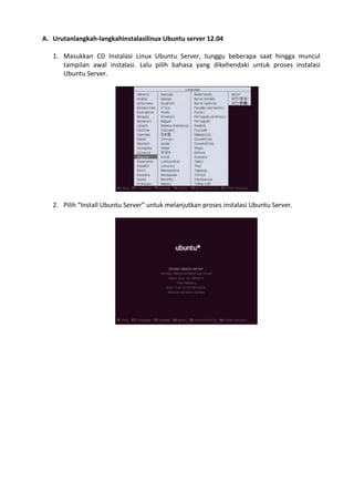 A. Urutanlangkah-langkahinstalasilinux Ubuntu server 12.04
1. Masukkan CD Instalasi Linux Ubuntu Server, tunggu beberapa saat hingga muncul
tampilan awal instalasi. Lalu pilih bahasa yang dikehendaki untuk proses instalasi
Ubuntu Server.
2. Pilih “Install Ubuntu Server” untuk melanjutkan proses instalasi Ubuntu Server.
 