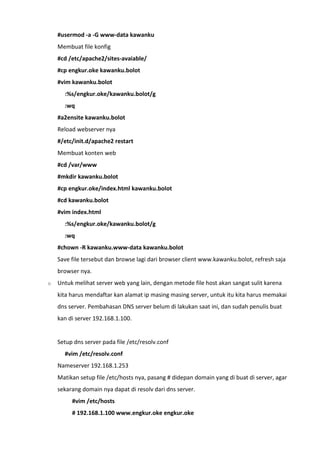 #usermod -a -G www-data kawanku
Membuat file konfig
#cd /etc/apache2/sites-avaiable/
#cp engkur.oke kawanku.bolot
#vim kawanku.bolot
:%s/engkur.oke/kawanku.bolot/g
:wq
#a2ensite kawanku.bolot
Reload webserver nya
#/etc/init.d/apache2 restart
Membuat konten web
#cd /var/www
#mkdir kawanku.bolot
#cp engkur.oke/index.html kawanku.bolot
#cd kawanku.bolot
#vim index.html
:%s/engkur.oke/kawanku.bolot/g
:wq
#chown -R kawanku.www-data kawanku.bolot
Save file tersebut dan browse lagi dari browser client www.kawanku.bolot, refresh saja
browser nya.
o Untuk melihat server web yang lain, dengan metode file host akan sangat sulit karena
kita harus mendaftar kan alamat ip masing masing server, untuk itu kita harus memakai
dns server. Pembahasan DNS server belum di lakukan saat ini, dan sudah penulis buat
kan di server 192.168.1.100.
Setup dns server pada file /etc/resolv.conf
#vim /etc/resolv.conf
Nameserver 192.168.1.253
Matikan setup file /etc/hosts nya, pasang # didepan domain yang di buat di server, agar
sekarang domain nya dapat di resolv dari dns server.
#vim /etc/hosts
# 192.168.1.100 www.engkur.oke engkur.oke
 