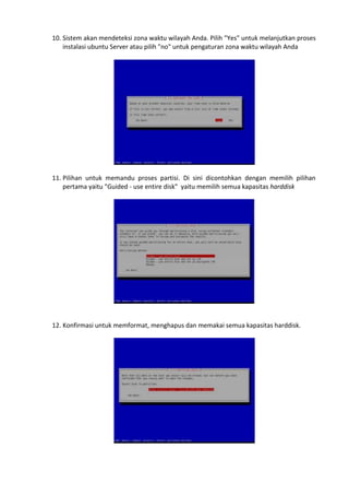 10. Sistem akan mendeteksi zona waktu wilayah Anda. Pilih "Yes" untuk melanjutkan proses
instalasi ubuntu Server atau pilih "no" untuk pengaturan zona waktu wilayah Anda
11. Pilihan untuk memandu proses partisi. Di sini dicontohkan dengan memilih pilihan
pertama yaitu "Guided - use entire disk" yaitu memilih semua kapasitas harddisk
12. Konfirmasi untuk memformat, menghapus dan memakai semua kapasitas harddisk.
 