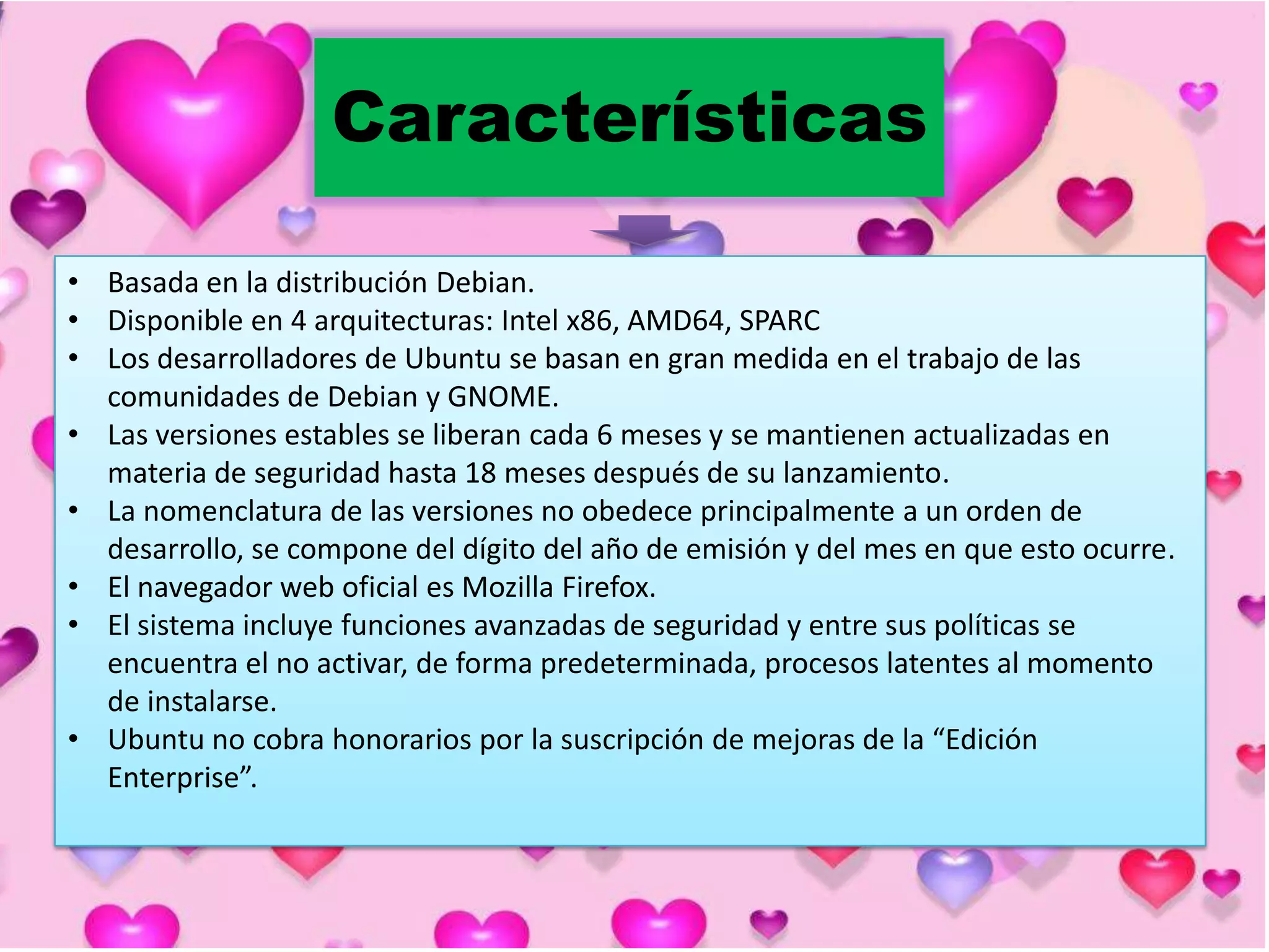 Características
• Basada en la distribución Debian.
• Disponible en 4 arquitecturas: Intel x86, AMD64, SPARC
• Los desarrolladores de Ubuntu se basan en gran medida en el trabajo de las
comunidades de Debian y GNOME.
• Las versiones estables se liberan cada 6 meses y se mantienen actualizadas en
materia de seguridad hasta 18 meses después de su lanzamiento.
• La nomenclatura de las versiones no obedece principalmente a un orden de
desarrollo, se compone del dígito del año de emisión y del mes en que esto ocurre.
• El navegador web oficial es Mozilla Firefox.
• El sistema incluye funciones avanzadas de seguridad y entre sus políticas se
encuentra el no activar, de forma predeterminada, procesos latentes al momento
de instalarse.
• Ubuntu no cobra honorarios por la suscripción de mejoras de la “Edición
Enterprise”.

 