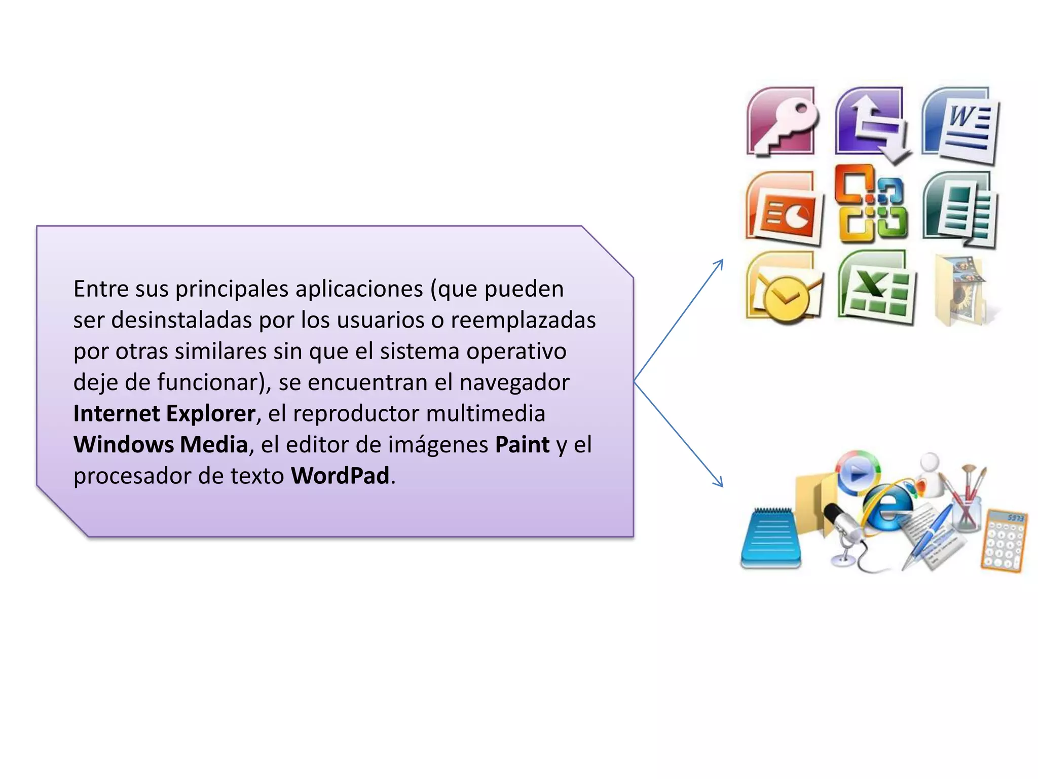 Entre sus principales aplicaciones (que pueden
ser desinstaladas por los usuarios o reemplazadas
por otras similares sin que el sistema operativo
deje de funcionar), se encuentran el navegador
Internet Explorer, el reproductor multimedia
Windows Media, el editor de imágenes Paint y el
procesador de texto WordPad.

 