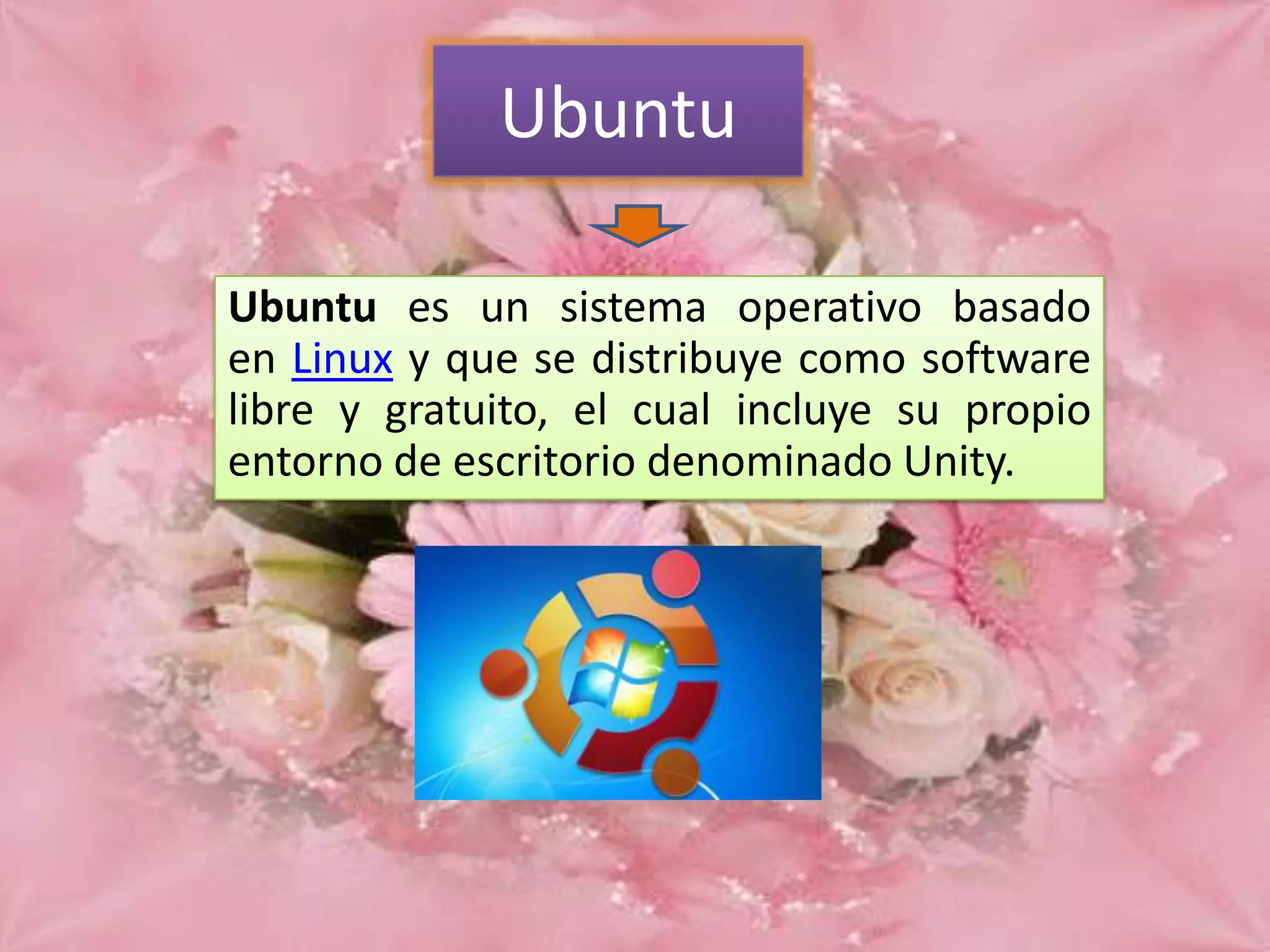 Ubuntu
Ubuntu es un sistema operativo basado
en Linux y que se distribuye como software
libre y gratuito, el cual incluye su propio
entorno de escritorio denominado Unity.

 