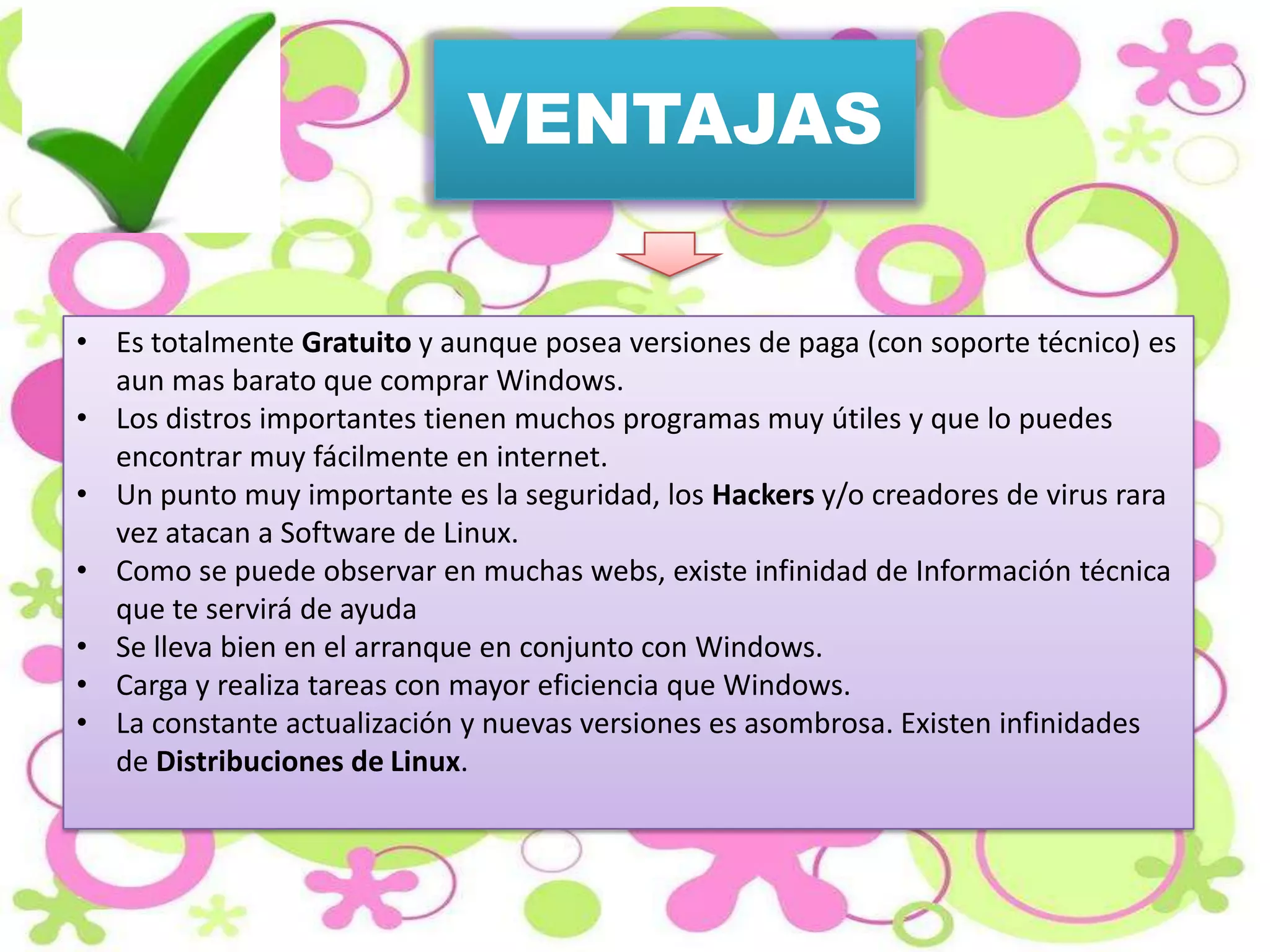 VENTAJAS
• Es totalmente Gratuito y aunque posea versiones de paga (con soporte técnico) es
aun mas barato que comprar Windows.
• Los distros importantes tienen muchos programas muy útiles y que lo puedes
encontrar muy fácilmente en internet.
• Un punto muy importante es la seguridad, los Hackers y/o creadores de virus rara
vez atacan a Software de Linux.
• Como se puede observar en muchas webs, existe infinidad de Información técnica
que te servirá de ayuda
• Se lleva bien en el arranque en conjunto con Windows.
• Carga y realiza tareas con mayor eficiencia que Windows.
• La constante actualización y nuevas versiones es asombrosa. Existen infinidades
de Distribuciones de Linux.

 