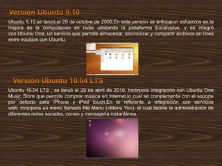 Ubuntu 9.10,se lanzó el 29 de octubre de 2009.En esta versión se enfocaron esfuerzos en la
mejora de la computación en nube utilizando la plataforma Eucalyptus, y se integró
con Ubuntu One, un servicio que permite almacenar, sincronizar y compartir archivos en línea
entre equipos con Ubuntu.

Ubuntu 10.04 LTS , se lanzó el 29 de abril de 2010. Incorpora integración con Ubuntu One
Music Store que permite comprar música en Internet,lo cual se complementa con el soporte
por defecto para iPhone y iPod touch.En lo referente a integración con servicios
web, incorpora un menú llamado Me Menu («Menú Yo»), el cual facilita la administración de
diferentes redes sociales, correo y mensajería instantánea.

 