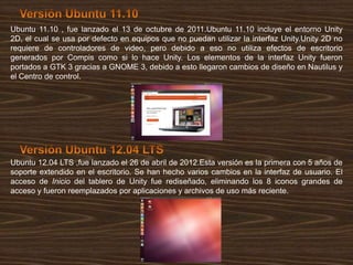 Ubuntu 11.10 , fue lanzado el 13 de octubre de 2011.Ubuntu 11.10 incluye el entorno Unity
2D, el cual se usa por defecto en equipos que no puedan utilizar la interfaz Unity.Unity 2D no
requiere de controladores de video, pero debido a eso no utiliza efectos de escritorio
generados por Compis como si lo hace Unity. Los elementos de la interfaz Unity fueron
portados a GTK 3 gracias a GNOME 3, debido a esto llegaron cambios de diseño en Nautilus y
el Centro de control.

Ubuntu 12.04 LTS ,fue lanzado el 26 de abril de 2012.Esta versión es la primera con 5 años de
soporte extendido en el escritorio. Se han hecho varios cambios en la interfaz de usuario. El
acceso de Inicio del tablero de Unity fue rediseñado, eliminando los 8 iconos grandes de
acceso y fueron reemplazados por aplicaciones y archivos de uso más reciente.

 