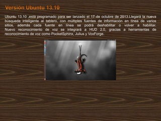 Ubuntu 13.10 ,está programado para ser lanzado el 17 de octubre de 2013.Llegará la nueva
búsqueda inteligente al tablero, con múltiples fuentes de información en línea de varios
sitios, además cada fuente en línea se podrá deshabilitar o volver a habilitar.
Nuevo reconocimiento de voz se integrará a HUD 2.0, gracias a herramientas de
reconocimiento de voz como PocketSphinx, Julius y VoxForge.

 
