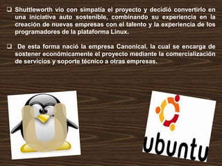  Shuttleworth vio con simpatía el proyecto y decidió convertirlo en
una iniciativa auto sostenible, combinando su experiencia en la
creación de nuevas empresas con el talento y la experiencia de los
programadores de la plataforma Linux.
 De esta forma nació la empresa Canonical, la cual se encarga de
sostener económicamente el proyecto mediante la comercialización
de servicios y soporte técnico a otras empresas.

 