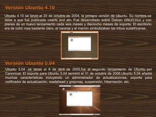 Ubuntu 4.10 se lanzó el 20 de octubre de 2004, la primera versión de Ubuntu. Su nombre se
debe a que fue publicada «warts and all» Fue desarrollado sobre Debian GNU/Linux y con
planes de un nuevo lanzamiento cada seis meses y dieciocho meses de soporte. El escritorio
era de color rosa bastante claro, el naranja y el marrón simbolizaban las tribus sudafricanas.

Ubuntu 5.04 ,se lanzó el 8 de abril de 2005,fue el segundo lanzamiento de Ubuntu por
Canonical. El soporte para Ubuntu 5.04 terminó el 31 de octubre de 2006.Ubuntu 5.04 añadió
muchas características incluyendo un administrador de actualizaciones, soporte para
notificador de actualización, readahead y grepmap, suspensión, hibernación, etc.

 