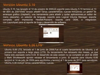 Ubuntu 5.10, fue lanzado el 12 de octubre de 2005.El soporte para Ubuntu 5.10 terminó el 13
de abril de 2007.Esta versión añadió varias características nuevas incluyendo un gestor de
arranque gráfico (Usplash), una herramienta para añadir y quitar aplicaciones,un editor de
menú (alacarte), un selector de lenguaje, soporte para Logical Volume Manager, soporte
completo para impresoras Hewlett-Packard, soporte para OEM, e integración
con Launchpad para el reporte de bugs y desarrollo de software.

Ubuntu 6.06 LTS, lanzado el 1 de junio de 2006.Fue el cuarto lanzamiento de Ubuntu, y el
primero con soporte a largo plazo (LTS). Su lanzamiento fue retrasado dos meses, ya que
había sido planeado como 6.04. El desarrollo de esta versión no se completó en abril de 2006
y Mark Shuttleworth aprobó retrasar el lanzamiento a junio. El soporte para Ubuntu 6.06
terminó el 14 de julio de 2009 para escritorios y terminó el 1 de junio de 2011 para servidores.
Ubuntu 6.06 incluyó varias características nuevas.

 