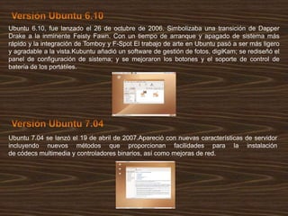 Ubuntu 6.10, fue lanzado el 26 de octubre de 2006. Simbolizaba una transición de Dapper
Drake a la inminente Feisty Fawn. Con un tiempo de arranque y apagado de sistema más
rápido y la integración de Tomboy y F-Spot El trabajo de arte en Ubuntu pasó a ser más ligero
y agradable a la vista.Kubuntu añadió un software de gestión de fotos, digiKam; se rediseñó el
panel de configuración de sistema; y se mejoraron los botones y el soporte de control de
batería de los portátiles.

Ubuntu 7.04 se lanzó el 19 de abril de 2007.Apareció con nuevas características de servidor
incluyendo nuevos métodos que proporcionan facilidades para la instalación
de códecs multimedia y controladores binarios, así como mejoras de red.

 