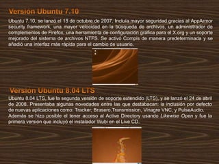 Ubuntu 7.10, se lanzó el 18 de octubre de 2007. Incluía mayor seguridad gracias al AppArmor
security framework, una mayor velocidad en la búsqueda de archivos, un administrador de
complementos de Firefox, una herramienta de configuración gráfica para el X.org y un soporte
mejorado del sistema de archivos NTFS. Se activó Compis de manera predeterminada y se
añadió una interfaz más rápida para el cambio de usuario.

Ubuntu 8.04 LTS, fue la segunda versión de soporte extendido (LTS), y se lanzó el 24 de abril
de 2008. Presentaba algunas novedades entre las que destabacan: la inclusión por defecto
de nuevas aplicaciones como: Tracker, Brasero,Transmission, Vinagre VNC, y PulseAudio.
Además se hizo posible el tener acceso al Active Directory usando Likewise Open y fue la
primera versión que incluyó el instalador Wubi en el Live CD.

 
