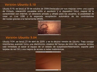 Ubuntu 8.10, se lanzó el 30 de octubre de 2008.Destacaba por sus mejoras como: una cuenta
de invitado, interacción escalable entre el escritorio y el dispositivo móvil, mejora de la
conectividad con Internet, un directorio privado y cifrado para los usuarios, la posibilidad de
crear un Live USB y la esperada recopilación automática de los controladores
del núcleo gracias a la herramienta DKMS.

Ubuntu 9.04 ,se lanzó 23 de abril de 2009, y es la décima versión de Ubuntu. Trajo consigo
importantes avances como una disminución drástica del tiempo de inicio del sistema, acceso
casi inmediato al sacar al equipo de un estado de suspensión/hibernación, soporte para
tarjetas de red 3G y una mejora de acceso a redes inalámbricas.

 