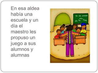 En esa aldea
había una
escuela y un
día el
maestro les
propuso un
juego a sus
alumnos y
alumnas

 