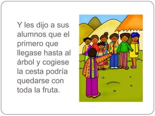 Y les dijo a sus
alumnos que el
primero que
llegase hasta al
árbol y cogiese
la cesta podría
quedarse con
toda la fruta.

 