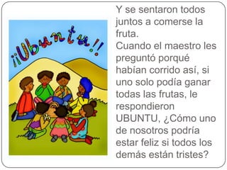 Y se sentaron todos
juntos a comerse la
fruta.
Cuando el maestro les
preguntó porqué
habían corrido así, si
uno solo podía ganar
todas las frutas, le
respondieron
UBUNTU, ¿Cómo uno
de nosotros podría
estar feliz si todos los
demás están tristes?

 