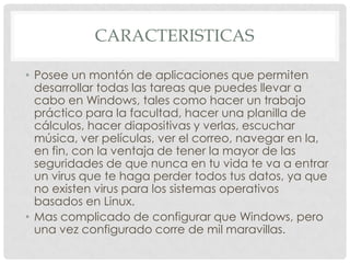 CARACTERISTICAS
• Posee un montón de aplicaciones que permiten
desarrollar todas las tareas que puedes llevar a
cabo en Windows, tales como hacer un trabajo
práctico para la facultad, hacer una planilla de
cálculos, hacer diapositivas y verlas, escuchar
música, ver películas, ver el correo, navegar en la,
en fin, con la ventaja de tener la mayor de las
seguridades de que nunca en tu vida te va a entrar
un virus que te haga perder todos tus datos, ya que
no existen virus para los sistemas operativos
basados en Linux.
• Mas complicado de configurar que Windows, pero
una vez configurado corre de mil maravillas.

 