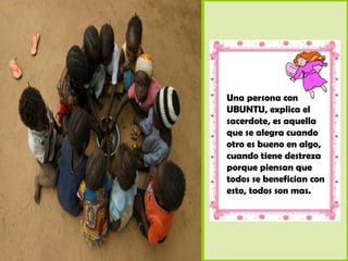 Una persona con
UBUNTU, explica el
sacerdote, es aquella
que se alegra cuando
otro es bueno en algo,
cuando tiene destreza
porque piensan que
todos se benefician con
esto, todos son mas.
 