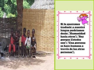 Si lo queremos
traducir a nuestra
lengua podríamos
decir: "Humanidad
hacia otros"; "Soy
porque Ustedes
son": "Una persona
se hace humana a
través de las otras
personas";
 