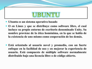  Ubuntu es un sistema operativo basado
 O en Linux y que se distribuye como software libre, el cual
incluye su propio entorno de escritorio denominado Unity. Su
nombre proviene de la ética homónima, en la que se habla de
la existencia de uno mismo como cooperación de los demás.
 Está orientado al usuario novel y promedio, con un fuerte
enfoque en la facilidad de uso y en mejorar la experiencia de
usuario. Está compuesto de múltiple software normalmente
distribuido bajo una licencia libre o de código abierto.
 