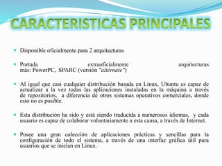  Disponible oficialmente para 2 arquitecturas
 Portada extraoficialmente arquitecturas
más: PowerPC, SPARC (versión "altérnate")
 Al igual que casi cualquier distribución basada en Linux, Ubuntu es capaz de
actualizar a la vez todas las aplicaciones instaladas en la máquina a través
de repositorios, a diferencia de otros sistemas operativos comerciales, donde
esto no es posible.
 Esta distribución ha sido y está siendo traducida a numerosos idiomas, y cada
usuario es capaz de colaborar voluntariamente a esta causa, a través de Internet.
 Posee una gran colección de aplicaciones prácticas y sencillas para la
configuración de todo el sistema, a través de una interfaz gráfica útil para
usuarios que se inician en Linux.
 