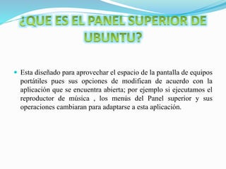  Esta diseñado para aprovechar el espacio de la pantalla de equipos
portátiles pues sus opciones de modifican de acuerdo con la
aplicación que se encuentra abierta; por ejemplo si ejecutamos el
reproductor de música , los menús del Panel superior y sus
operaciones cambiaran para adaptarse a esta aplicación.
 