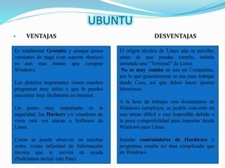 UBUNTU
 VENTAJAS DESVENTAJAS
Es totalmente Gratuito y aunque posea
versiones de paga (con soporte técnico)
es aun mas barato que comprar
Windows.
Los distritos importantes tienen muchos
programas muy útiles y que lo puedes
encontrar muy fácilmente en internet.
Un punto muy importante es la
seguridad, los Hackers y/o creadores de
virus rara vez atacan a Software de
Linux.
Como se puede observar en muchas
webs, existe infinidad de Información
técnica que te servirá de ayuda
(Podríamos incluir este Post)
El origen técnico de Linux aún se percibe;
antes de que puedas creerlo, estarás
abriendo una “Terminal” de Linux
No es muy común su uso en Compañías,
por lo que generalmente se usa para trabajar
desde Casa, así que debes hacer ajustes
laboriosos.
A la hora de trabajar con documentos de
Windows complejos, se podría convertir en
una tareas difícil o casi imposible debido a
la poca compatibilidad para importar desde
Windows para Linux.
Instalar controladores de Hardware y
programas resulta ser mas complicado que
en Windows.
 