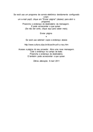 Se você usa um programa de correio eletrônico devidamente configurado 
e tem 
um e-mail pop3, clique em "Enviar página" (abaixo) para abrir o 
programa. 
Preencha o endereço do destinatário da mensagem. 
E pode acrescentar o que quiser. 
(Se não der certo, clique aqui para saber mais). 
Enviar página 
Se você usa webmail copie o endereço abaixo 
http://www.cultura.ufpa.br/dicas/linux/li-u-nau.htm 
Acesse a página do seu provedor. Abra uma nova mensagem. 
Cole o endereço no campo de texto. 
Preencha o endereço do destinatário. 
E também pode acrescentar o que quiser. 
Última alteração: 6 marl 2011 
