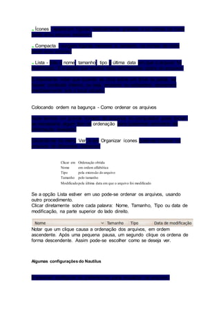 Ícones - aparecem figuras relativamente grandes e os nomes de cada 
pasta e/ou arquivo existente, 
Compacta - surgem figuras menores e, também, os nomes de cada 
pasta e/ou arquivo, 
Lista - lista o nome, tamanho, tipo e última data em que o arquivo foi 
modificado. É a opção que mostra mais informações sobre os arquivos. 
É importante notar que quando se clica sobre um drive ou pasta, se 
houver conteúdo interno, ou seja, arquivos ou subpastas, aparecerá 
imediatamente sob o local clicado. 
Colocando ordem na bagunça - Como ordenar os arquivos 
Após termos um grande número de arquivos no computador pode tornar - 
se necessária algum tipo de ordenação para podermos encontrar da 
informação desejada. 
Clicando-se no menu Ver, e em Organizar ícones pode-se ordenar os 
arquivos de diferentes maneiras: 
Clicar em Ordenação obtida 
Nome em ordem alfabética 
Tipo pela extensão do arquivo 
Tamanho pelo tamanho 
Modificado pela última data em que o arquivo foi modificado 
Se a opção Lista estiver em uso pode-se ordenar os arquivos, usando 
outro procedimento. 
Clicar diretamente sobre cada palavra: Nome, Tamanho, Tipo ou data de 
modificação, na parte superior do lado direito. 
Notar que um clique causa a ordenação dos arquivos, em ordem 
ascendente. Após uma pequena pausa, um segundo clique os ordena de 
forma descendente. Assim pode-se escolher como se deseja ver. 
Algumas configurações do Nautilus 
É possível configurar as preferências para visualizar os arquivos. 
 