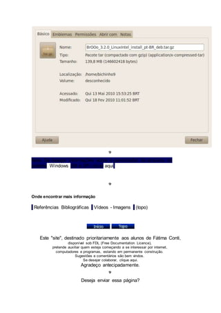 Nota: Se desejar informações sobre o gerenciador de arquivos no 
sistema Windows (98 e XP) clicar aqui. 
Onde encontrar mais informação 
| Referências Bibliográficas | Vídeos - Imagens | (topo) 
Este "site", destinado prioritariamente aos alunos de Fátima Conti, 
disponível sob FDL (Free Documentation Licence), 
pretende auxiliar quem esteja começando a se interessar por internet, 
computadores e programas, estando em permanente construção. 
Sugestões e comentários são bem vindos. 
Se desejar colaborar, clique aqui. 
Agradeço antecipadamente. 
Deseja enviar essa página? 
 