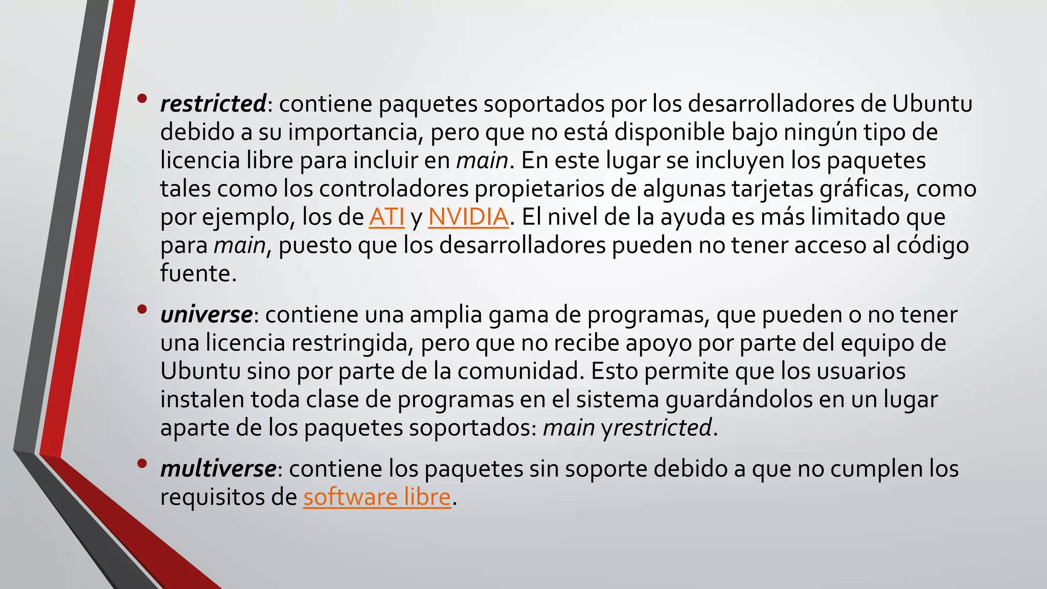 • restricted: contiene paquetes soportados por los desarrolladores de Ubuntu 
debido a su importancia, pero que no está disponible bajo ningún tipo de 
licencia libre para incluir en main. En este lugar se incluyen los paquetes 
tales como los controladores propietarios de algunas tarjetas gráficas, como 
por ejemplo, los de ATI y NVIDIA. El nivel de la ayuda es más limitado que 
para main, puesto que los desarrolladores pueden no tener acceso al código 
fuente. 
• universe: contiene una amplia gama de programas, que pueden o no tener 
una licencia restringida, pero que no recibe apoyo por parte del equipo de 
Ubuntu sino por parte de la comunidad. Esto permite que los usuarios 
instalen toda clase de programas en el sistema guardándolos en un lugar 
aparte de los paquetes soportados: main yrestricted. 
• multiverse: contiene los paquetes sin soporte debido a que no cumplen los 
requisitos de software libre. 
 