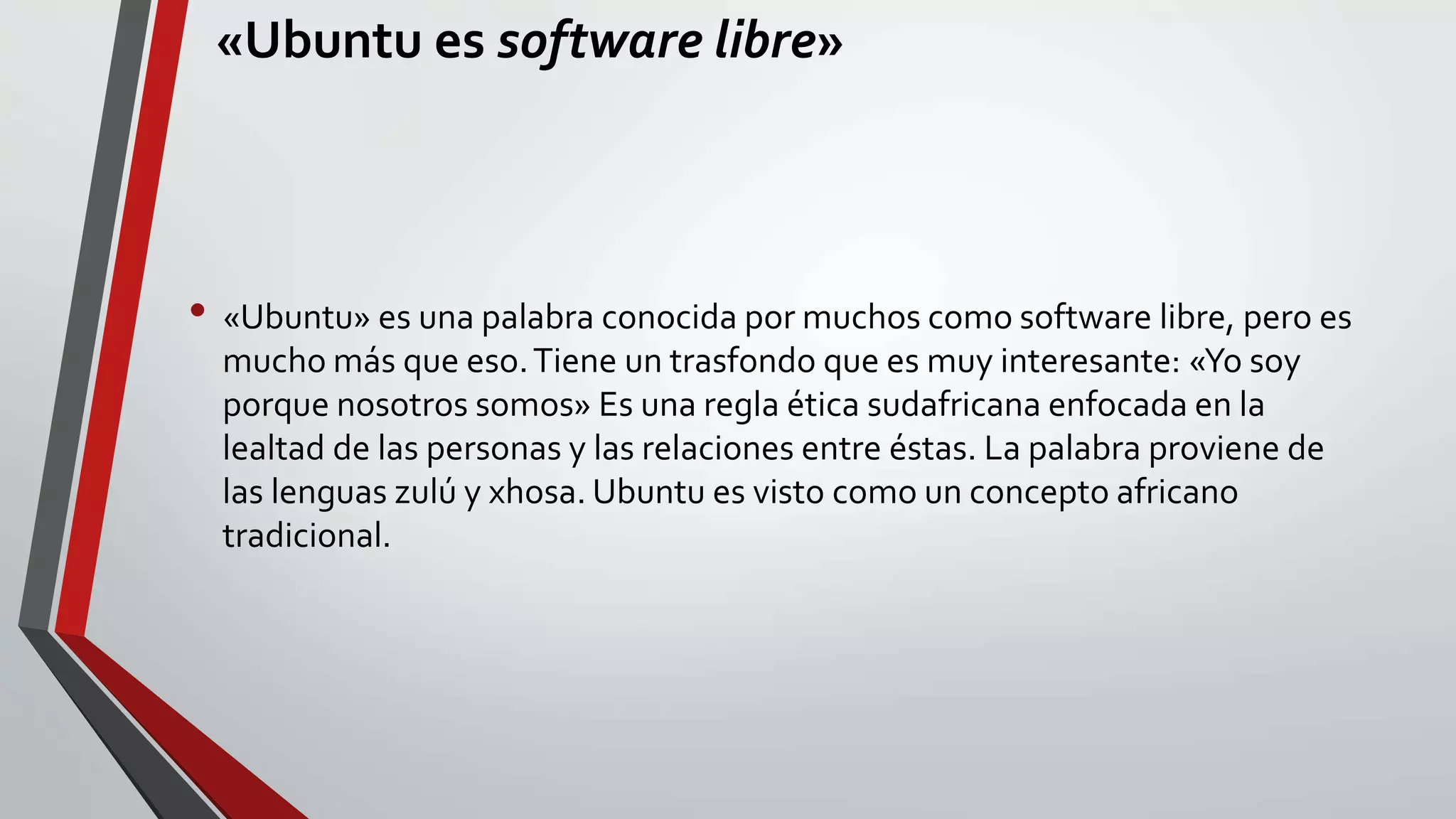 «Ubuntu es software libre» 
• «Ubuntu» es una palabra conocida por muchos como software libre, pero es 
mucho más que eso. Tiene un trasfondo que es muy interesante: «Yo soy 
porque nosotros somos» Es una regla ética sudafricana enfocada en la 
lealtad de las personas y las relaciones entre éstas. La palabra proviene de 
las lenguas zulú y xhosa. Ubuntu es visto como un concepto africano 
tradicional. 
 