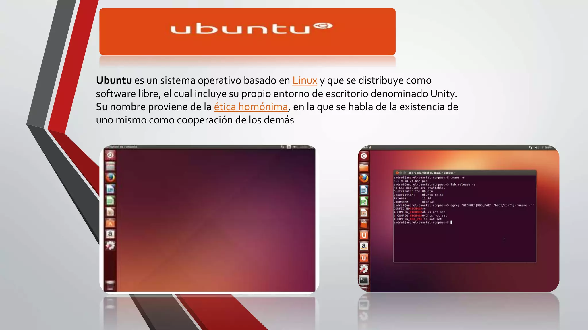 Ubuntu es un sistema operativo basado en Linux y que se distribuye como 
software libre, el cual incluye su propio entorno de escritorio denominado Unity. 
Su nombre proviene de la ética homónima, en la que se habla de la existencia de 
uno mismo como cooperación de los demás 
 