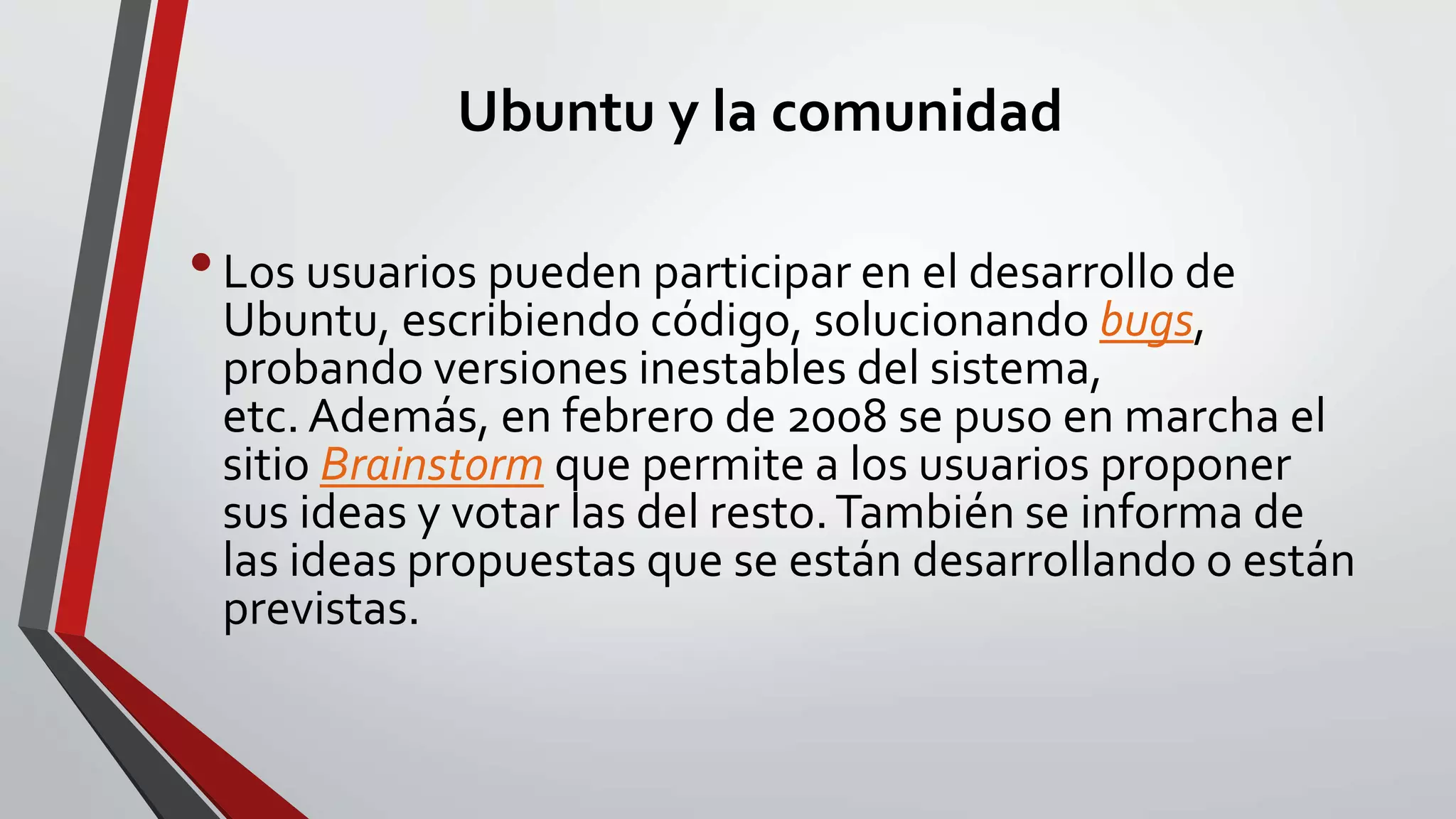 Ubuntu y la comunidad 
• Los usuarios pueden participar en el desarrollo de 
Ubuntu, escribiendo código, solucionando bugs, 
probando versiones inestables del sistema, 
etc. Además, en febrero de 2008 se puso en marcha el 
sitio Brainstorm que permite a los usuarios proponer 
sus ideas y votar las del resto. También se informa de 
las ideas propuestas que se están desarrollando o están 
previstas. 
 