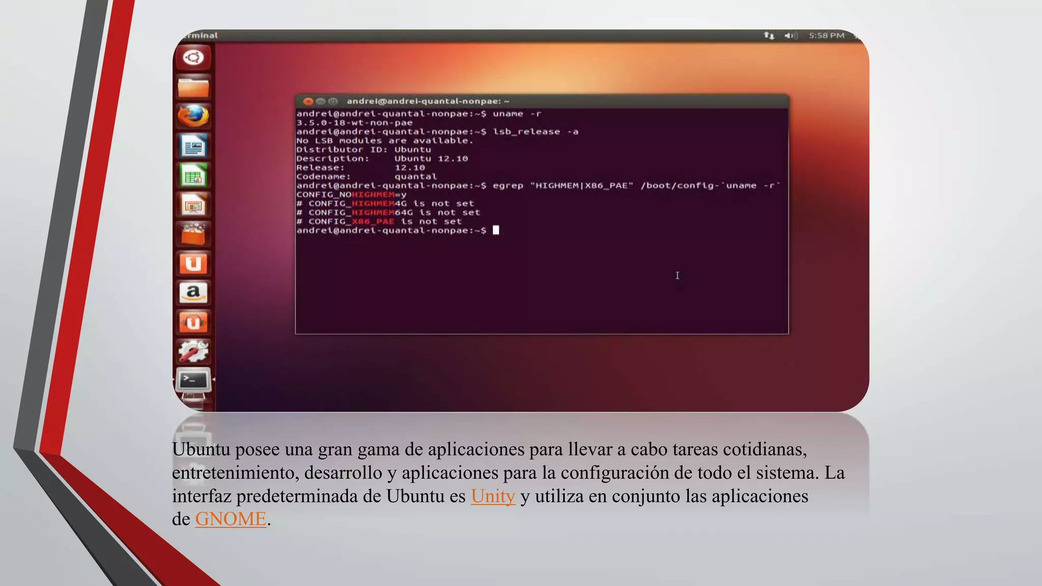 Ubuntu posee una gran gama de aplicaciones para llevar a cabo tareas cotidianas, 
entretenimiento, desarrollo y aplicaciones para la configuración de todo el sistema. La 
interfaz predeterminada de Ubuntu es Unity y utiliza en conjunto las aplicaciones 
de GNOME. 
 