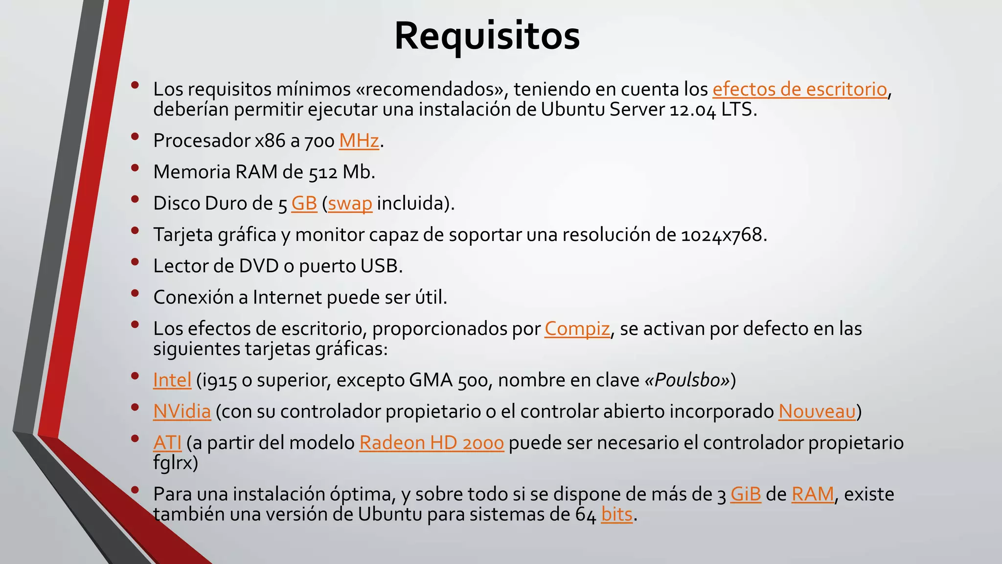 Requisitos 
• Los requisitos mínimos «recomendados», teniendo en cuenta los efectos de escritorio, 
deberían permitir ejecutar una instalación de Ubuntu Server 12.04 LTS. 
• Procesador x86 a 700 MHz. 
• Memoria RAM de 512 Mb. 
• Disco Duro de 5 GB (swap incluida). 
• Tarjeta gráfica y monitor capaz de soportar una resolución de 1024x768. 
• Lector de DVD o puerto USB. 
• Conexión a Internet puede ser útil. 
• Los efectos de escritorio, proporcionados por Compiz, se activan por defecto en las 
siguientes tarjetas gráficas: 
• Intel (i915 o superior, excepto GMA 500, nombre en clave «Poulsbo») 
• NVidia (con su controlador propietario o el controlar abierto incorporado Nouveau) 
• ATI (a partir del modelo Radeon HD 2000 puede ser necesario el controlador propietario 
fglrx) 
• Para una instalación óptima, y sobre todo si se dispone de más de 3 GiB de RAM, existe 
también una versión de Ubuntu para sistemas de 64 bits. 
 