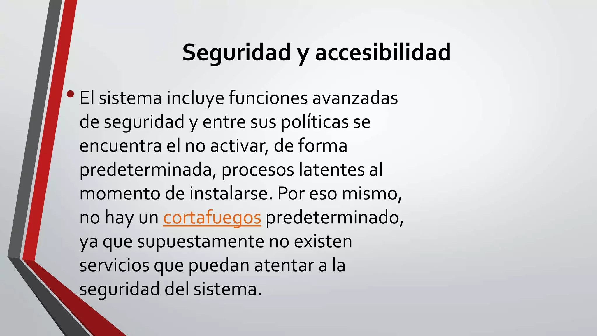 Seguridad y accesibilidad 
• El sistema incluye funciones avanzadas 
de seguridad y entre sus políticas se 
encuentra el no activar, de forma 
predeterminada, procesos latentes al 
momento de instalarse. Por eso mismo, 
no hay un cortafuegos predeterminado, 
ya que supuestamente no existen 
servicios que puedan atentar a la 
seguridad del sistema. 
 