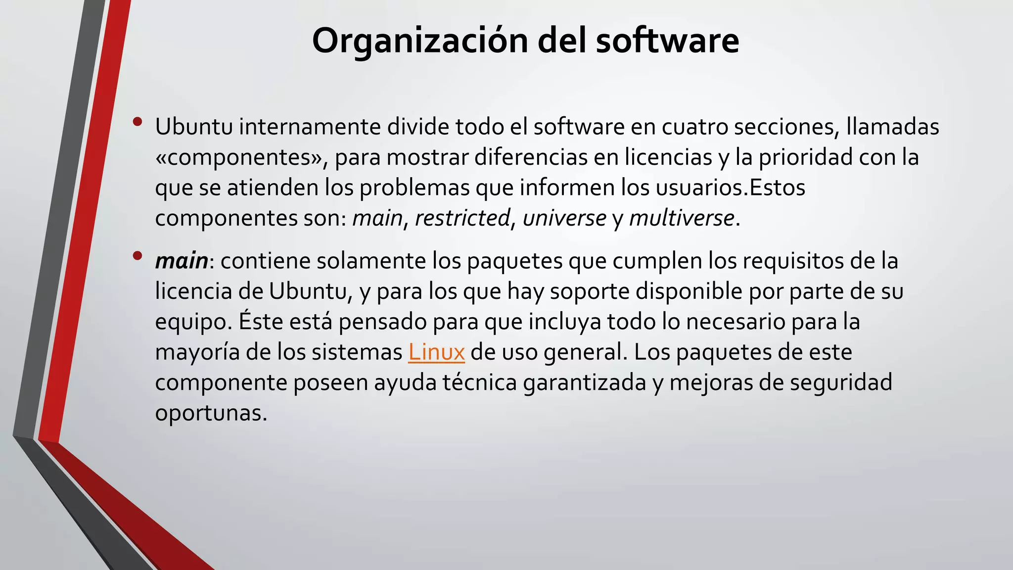 Organización del software 
• Ubuntu internamente divide todo el software en cuatro secciones, llamadas 
«componentes», para mostrar diferencias en licencias y la prioridad con la 
que se atienden los problemas que informen los usuarios.Estos 
componentes son: main, restricted, universe y multiverse. 
• main: contiene solamente los paquetes que cumplen los requisitos de la 
licencia de Ubuntu, y para los que hay soporte disponible por parte de su 
equipo. Éste está pensado para que incluya todo lo necesario para la 
mayoría de los sistemas Linux de uso general. Los paquetes de este 
componente poseen ayuda técnica garantizada y mejoras de seguridad 
oportunas. 
 