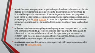 • restricted: contiene paquetes soportados por los desarrolladores de Ubuntu 
debido a su importancia, pero que no está disponible bajo ningún tipo de 
licencia libre para incluir en main. En este lugar se incluyen los paquetes 
tales como los controladores propietarios de algunas tarjetas gráficas, como 
por ejemplo, los de ATI y NVIDIA. El nivel de la ayuda es más limitado que 
para main, puesto que los desarrolladores pueden no tener acceso al código 
fuente. 
• universe: contiene una amplia gama de programas, que pueden o no tener 
una licencia restringida, pero que no recibe apoyo por parte del equipo de 
Ubuntu sino por parte de la comunidad. Esto permite que los usuarios 
instalen toda clase de programas en el sistema guardándolos en un lugar 
aparte de los paquetes soportados: main yrestricted. 
• multiverse: contiene los paquetes sin soporte debido a que no cumplen los 
requisitos de software libre. 
 