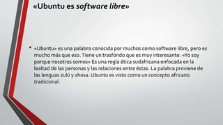 «Ubuntu es software libre» 
• «Ubuntu» es una palabra conocida por muchos como software libre, pero es 
mucho más que eso. Tiene un trasfondo que es muy interesante: «Yo soy 
porque nosotros somos» Es una regla ética sudafricana enfocada en la 
lealtad de las personas y las relaciones entre éstas. La palabra proviene de 
las lenguas zulú y xhosa. Ubuntu es visto como un concepto africano 
tradicional. 
 