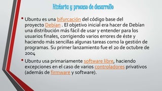 Historia y proceso de desarrollo 
• Ubuntu es una bifurcación del código base del 
proyecto Debían . El objetivo inicial era hacer de Debían 
una distribución más fácil de usar y entender para los 
usuarios finales, corrigiendo varios errores de éste y 
haciendo más sencillas algunas tareas como la gestión de 
programas. Su primer lanzamiento fue el 20 de octubre de 
2004 
• Ubuntu usa primariamente software libre, haciendo 
excepciones en el caso de varios controladores privativos 
(además de firmware y software). 
 