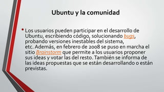 Ubuntu y la comunidad 
• Los usuarios pueden participar en el desarrollo de 
Ubuntu, escribiendo código, solucionando bugs, 
probando versiones inestables del sistema, 
etc. Además, en febrero de 2008 se puso en marcha el 
sitio Brainstorm que permite a los usuarios proponer 
sus ideas y votar las del resto. También se informa de 
las ideas propuestas que se están desarrollando o están 
previstas. 
 