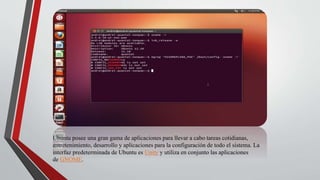 Ubuntu posee una gran gama de aplicaciones para llevar a cabo tareas cotidianas, 
entretenimiento, desarrollo y aplicaciones para la configuración de todo el sistema. La 
interfaz predeterminada de Ubuntu es Unity y utiliza en conjunto las aplicaciones 
de GNOME. 
 