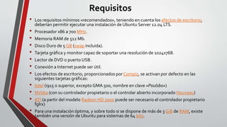 Requisitos 
• Los requisitos mínimos «recomendados», teniendo en cuenta los efectos de escritorio, 
deberían permitir ejecutar una instalación de Ubuntu Server 12.04 LTS. 
• Procesador x86 a 700 MHz. 
• Memoria RAM de 512 Mb. 
• Disco Duro de 5 GB (swap incluida). 
• Tarjeta gráfica y monitor capaz de soportar una resolución de 1024x768. 
• Lector de DVD o puerto USB. 
• Conexión a Internet puede ser útil. 
• Los efectos de escritorio, proporcionados por Compiz, se activan por defecto en las 
siguientes tarjetas gráficas: 
• Intel (i915 o superior, excepto GMA 500, nombre en clave «Poulsbo») 
• NVidia (con su controlador propietario o el controlar abierto incorporado Nouveau) 
• ATI (a partir del modelo Radeon HD 2000 puede ser necesario el controlador propietario 
fglrx) 
• Para una instalación óptima, y sobre todo si se dispone de más de 3 GiB de RAM, existe 
también una versión de Ubuntu para sistemas de 64 bits. 
 