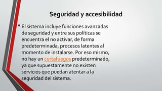 Seguridad y accesibilidad 
• El sistema incluye funciones avanzadas 
de seguridad y entre sus políticas se 
encuentra el no activar, de forma 
predeterminada, procesos latentes al 
momento de instalarse. Por eso mismo, 
no hay un cortafuegos predeterminado, 
ya que supuestamente no existen 
servicios que puedan atentar a la 
seguridad del sistema. 
 